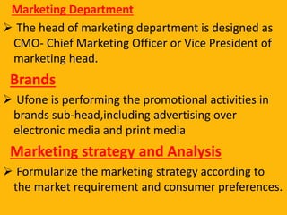 Marketing Department
 The head of marketing department is designed as
CMO- Chief Marketing Officer or Vice President of
marketing head.
Brands
 Ufone is performing the promotional activities in
brands sub-head,including advertising over
electronic media and print media
Marketing strategy and Analysis
 Formularize the marketing strategy according to
the market requirement and consumer preferences.
 