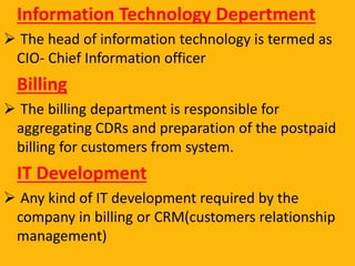 Information Technology Depertment
 The head of information technology is termed as
CIO- Chief Information officer
Billing
 The billing department is responsible for
aggregating CDRs and preparation of the postpaid
billing for customers from system.
IT Development
 Any kind of IT development required by the
company in billing or CRM(customers relationship
management)
 