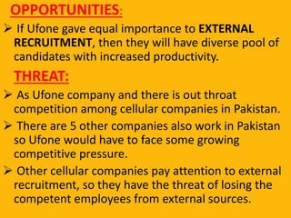 OPPORTUNITIES:
 If Ufone gave equal importance to EXTERNAL
RECRUITMENT, then they will have diverse pool of
candidates with increased productivity.
THREAT:
 As Ufone company and there is out throat
competition among cellular companies in Pakistan.
 There are 5 other companies also work in Pakistan
so Ufone would have to face some growing
competitive pressure.
 Other cellular companies pay attention to external
recruitment, so they have the threat of losing the
competent employees from external sources.
 