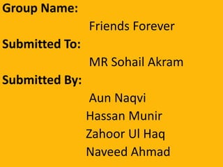 Group Name:
Friends Forever
Submitted To:
MR Sohail Akram
Submitted By:
Aun Naqvi
Hassan Munir
Zahoor Ul Haq
Naveed Ahmad
 
