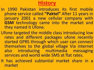 History
In 1990 Pakistan introduces its first mobile
phone service called “Paktel” After 11 years in
january 2001 a new cellular company with
GSM technology came into the market and
they named it Ufone.
Ufone targeted the middle class introducing low
rates and different packages ufone recently
started GPRS through which user can connect
themselves to the global village Via internet
also introducing multimedia messaging
services and world wide SMS at flat rates.
It has achieved subtantial market share in a
market
 