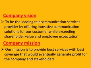 Company vision
 To be the leading telecommunication services
provider by offering inovative communication
solutions for our customer while exceeding
shareholder value and employee expectation
Company mission
 Our mission is to provide best services with best
coverage that would eventually generate profit for
the company and stakeholders
 