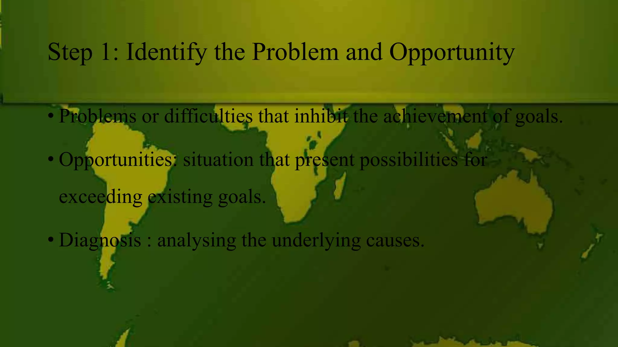 Step 1: Identify the Problem and Opportunity
• Problems or difficulties that inhibit the achievement of goals.
• Opportunities: situation that present possibilities for
exceeding existing goals.
• Diagnosis : analysing the underlying causes.
 