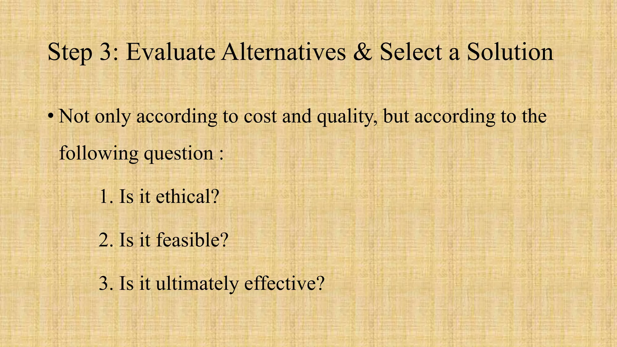 Step 3: Evaluate Alternatives & Select a Solution
• Not only according to cost and quality, but according to the
following question :
1. Is it ethical?
2. Is it feasible?
3. Is it ultimately effective?
 