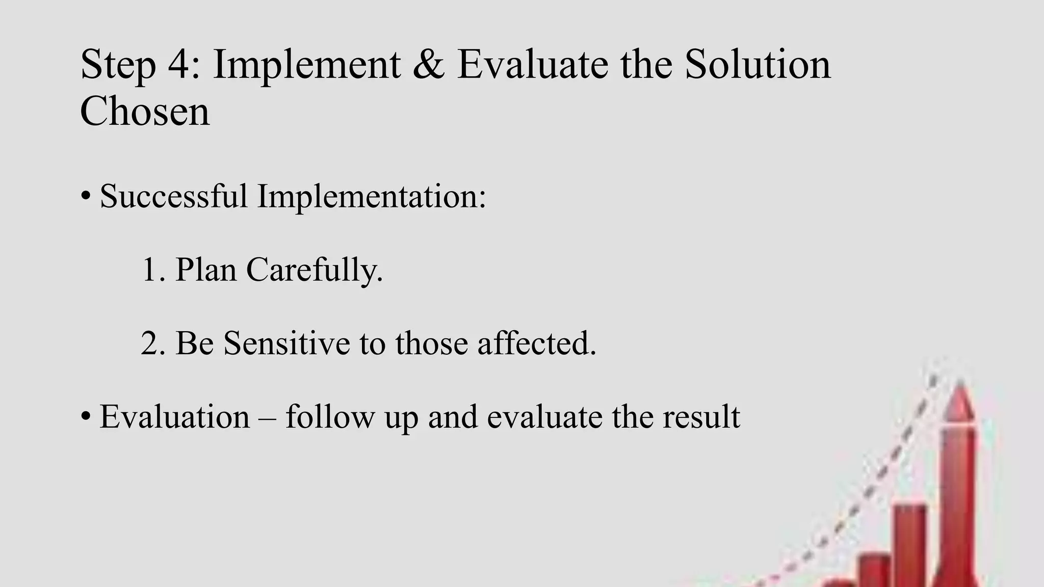 Step 4: Implement & Evaluate the Solution
Chosen
• Successful Implementation:
1. Plan Carefully.
2. Be Sensitive to those affected.
• Evaluation – follow up and evaluate the result
 