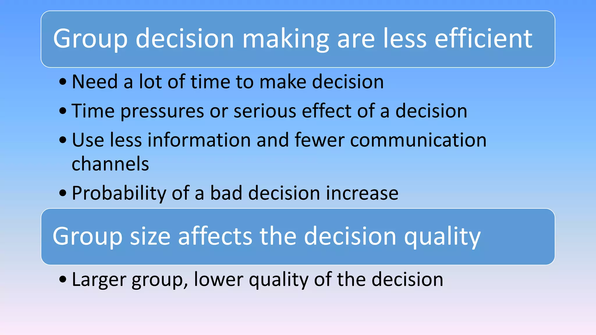 Group decision making are less efficient
•Need a lot of time to make decision
•Time pressures or serious effect of a decision
•Use less information and fewer communication
channels
•Probability of a bad decision increase
Group size affects the decision quality
•Larger group, lower quality of the decision
 