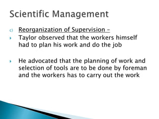 c) Reorganization of Supervision – 
 Taylor observed that the workers himself 
had to plan his work and do the job 
 He advocated that the planning of work and 
selection of tools are to be done by foreman 
and the workers has to carry out the work 
 