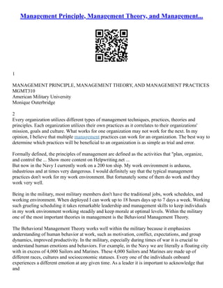 Management Principle, Management Theory, and Management...
1
MANAGEMENT PRINCIPLE, MANAGEMENT THEORY, AND MANAGEMENT PRACTICES
MGMT310
American Military University
Monique Outerbridge
2
Every organization utilizes different types of management techniques, practices, theories and
principles. Each organization utilizes their own practices as it correlates to their organizations'
mission, goals and culture. What works for one organization may not work for the next. In my
opinion, I believe that multiple management practices can work for an organization. The best way to
determine which practices will be beneficial to an organization is as simple as trial and error.
Formally defined, the principles of management are defined as the activities that "plan, organize,
and control the ... Show more content on Helpwriting.net ...
But now in the Navy I currently work on a 200 ton ship. My work environment is arduous,
industrious and at times very dangerous. I would definitely say that the typical management
practices don't work for my work environment. But fortunately some of them do work and they
work very well.
Being in the military, most military members don't have the traditional jobs, work schedules, and
working environment. When deployed I can work up to 18 hours days up to 7 days a week. Working
such grueling scheduling it takes remarkable leadership and management skills to keep individuals
in my work environment working steadily and keep morale at optimal levels. Within the military
one of the most important theories in management is the Behavioral Management Theory.
The Behavioral Management Theory works well within the military because it emphasizes
understanding of human behavior at work, such as motivation, conflict, expectations, and group
dynamics, improved productivity. In the military, especially during times of war it is crucial to
understand human emotions and behaviors. For example, in the Navy we are literally a floating city
with in excess of 4,000 Sailors and Marines. These 4,000 Sailors and Marines are made up of
different races, cultures and socioeconomic statuses. Every one of the individuals onboard
experiences a different emotion at any given time. As a leader it is important to acknowledge that
and
 
