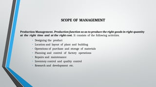 SCOPE OF MANAGEMENT
Production Management. Production function so as to produce the right goods in right quantity
at the right time and at the right cost. It consists of the following activities.
• Designing the product
• Location and layout of plant and building
• Operations of purchase and storage of materials
• Planning and control of factory operations
• Repairs and maintenance
• Inventory control and quality control
• Research and development etc.
 