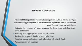 SCOPE OF MANAGEMENT
Financial Management. Financial management seeks to ensure the right
amount and type of funds to business at the right time and at reasonable
cost. The activities are as follows:
• Estimate the volume of funds requires for long term and short term
needs of business
• Selecting the appropriate sources of funds
• Raising the required funds at the right time
• Ensuring proper utilization and allocation of raised funds
• Administration of earnings.
 
