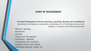 SCOPE OF MANAGEMENT
Personnel Management. It involves planning, organizing, directing and controlling the
procurement, development, compensation, maintenance etc. of the human resources in an
enterprise. It consists of the following activities:
• Manpower planning
• Recruitment
• Selection
• Training and Development
• Performance Appraisal
• Compensation and promotion
• Employee services and benefits
• Maintaining personnel records etc.
 