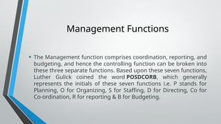 Management Functions
• The Management function comprises coordination, reporting, and
budgeting, and hence the controlling function can be broken into
these three separate functions. Based upon these seven functions,
Luther Gulick coined the word POSDCORB, which generally
represents the initials of these seven functions i.e. P stands for
Planning, O for Organizing, S for Staffing, D for Directing, Co for
Co-ordination, R for reporting & B for Budgeting.
 