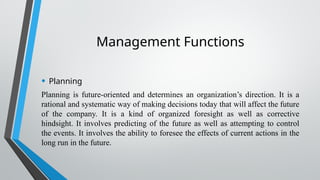 Management Functions
• Planning
Planning is future-oriented and determines an organization’s direction. It is a
rational and systematic way of making decisions today that will affect the future
of the company. It is a kind of organized foresight as well as corrective
hindsight. It involves predicting of the future as well as attempting to control
the events. It involves the ability to foresee the effects of current actions in the
long run in the future.
 