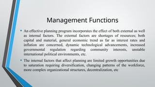 Management Functions
• An effective planning program incorporates the effect of both external as well
as internal factors. The external factors are shortages of resources; both
capital and material, general economic trend as far as interest rates and
inflation are concerned, dynamic technological advancements, increased
governmental regulation regarding community interests, unstable
international political environments, etc.
• The internal factors that affect planning are limited growth opportunities due
to saturation requiring diversification, changing patterns of the workforce,
more complex organizational structures, decentralization, etc
 