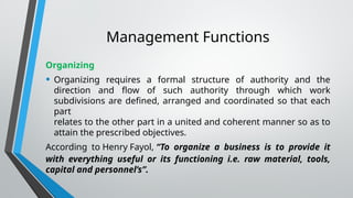 Management Functions
Organizing
• Organizing requires a formal structure of authority and the
direction and flow of such authority through which work
subdivisions are defined, arranged and coordinated so that each
part
relates to the other part in a united and coherent manner so as to
attain the prescribed objectives.
According to Henry Fayol, “To organize a business is to provide it
with everything useful or its functioning i.e. raw material, tools,
capital and personnel’s”.
 