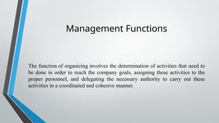 Management Functions
The function of organizing involves the determination of activities that need to
be done in order to reach the company goals, assigning these activities to the
proper personnel, and delegating the necessary authority to carry out these
activities in a coordinated and cohesive manner.
 