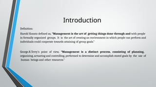 Introduction
Definition:
Harold Koontz defined as, “Management is the art of getting things done through and with people
in formally organized groups. It is the art of creating an environment in which people can perform and
individuals could cooperate towards attaining of group goals.”
George.R.Terry’s point of view, “Management is a distinct process, consisting of planning,
organizing, actuating and controlling, performed to determine and accomplish stated goals by the use of
human beings and other resources.”
 