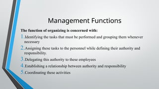 Management Functions
The function of organizing is concerned with:
1.Identifying the tasks that must be performed and grouping them whenever
necessary
2.Assigning these tasks to the personnel while defining their authority and
responsibility.
3.Delegating this authority to these employees
4.Establishing a relationship between authority and responsibility
5.Coordinating these activities
 