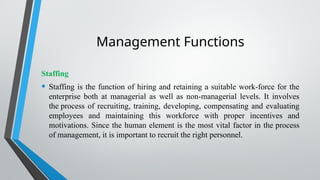 Management Functions
Staffing
• Staffing is the function of hiring and retaining a suitable work-force for the
enterprise both at managerial as well as non-managerial levels. It involves
the process of recruiting, training, developing, compensating and evaluating
employees and maintaining this workforce with proper incentives and
motivations. Since the human element is the most vital factor in the process
of management, it is important to recruit the right personnel.
 
