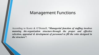Management Functions
According to Kootz & O’Donnell, “Managerial function of staffing involves
manning the organization structure through the proper and effective
selection, appraisal & development of personnel to fill the roles designed in
the structure”.
 