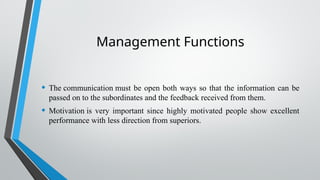 Management Functions
• The communication must be open both ways so that the information can be
passed on to the subordinates and the feedback received from them.
• Motivation is very important since highly motivated people show excellent
performance with less direction from superiors.
 