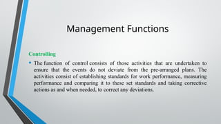Management Functions
Controlling
• The function of control consists of those activities that are undertaken to
ensure that the events do not deviate from the pre-arranged plans. The
activities consist of establishing standards for work performance, measuring
performance and comparing it to these set standards and taking corrective
actions as and when needed, to correct any deviations.
 