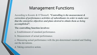 Management Functions
According to Koontz & O’Donnell, “Controlling is the measurement &
correction of performance activities of subordinates in order to make sure
that the enterprise objectives and plans desired to obtain them as being
accomplished”.
The controlling function involves:
a. Establishment of standard performance.
b. Measurement of actual performance.
c. Measuring actual performance with the pre-determined standard and finding
out the deviations.
d. Taking corrective action.
 