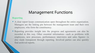 Management Functions
Reporting
• A clear report keeps communication open throughout the entire organisation.
Managers are the linking pin between the management team and their own
employees, who form the constituency.
• Reporting provides insight into the progress and agreements can also be
recorded in this way. Other essential information—such as problems with
employees, new processes, performances interviews and sales figures—is
also made transparent through reporting. Involved parties can also quickly
find archived reports.
 