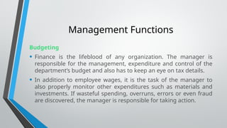 Management Functions
Budgeting
• Finance is the lifeblood of any organization. The manager is
responsible for the management, expenditure and control of the
department’s budget and also has to keep an eye on tax details.
• In addition to employee wages, it is the task of the manager to
also properly monitor other expenditures such as materials and
investments. If wasteful spending, overruns, errors or even fraud
are discovered, the manager is responsible for taking action.
 