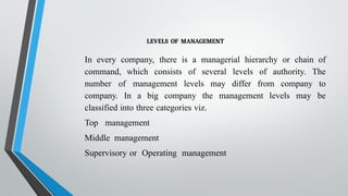 LEVELS OF MANAGEMENT
In every company, there is a managerial hierarchy or chain of
command, which consists of several levels of authority. The
number of management levels may differ from company to
company. In a big company the management levels may be
classified into three categories viz.
Top management
Middle management
Supervisory or Operating management
 