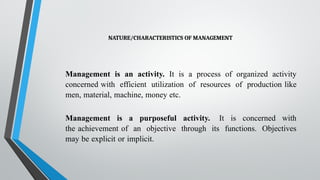 NATURE/CHARACTERISTICS OF MANAGEMENT
Management is an activity. It is a process of organized activity
concerned with efficient utilization of resources of production like
men, material, machine, money etc.
Management is a purposeful activity. It is concerned with
the achievement of an objective through its functions. Objectives
may be explicit or implicit.
 