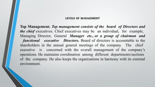 LEVELS OF MANAGEMENT
Top Management. Top management consists of the board of Directors and
the chief executives. Chief executives may be an individual, for example,
Managing Director, General Manager etc., or a group of chairman and
functional executive Directors. Board of directors is accountable to the
shareholders in the annual general meetings of the company. The chief
executive is concerned with the overall management of the company’s
operations. He maintains coordination among different departments/sections
of the company. He also keeps the organizations in harmony with its external
environment.
 