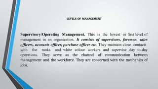 LEVELS OF MANAGEMENT
Supervisory/Operating Management. This is the lowest or first level of
management in an organization. It consists of supervisors, foremen, sales
officers, accounts officer, purchase officer etc. They maintain close contacts
with the ranks and white colour workers and supervise day to-day
operations. They serve as the channel of communication between
management and the workforce. They are concerned with the mechanics of
jobs.
 
