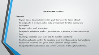 LEVELS OF MANAGEMENT
Functions
• To plan day-to-day production within goals laid down by higher officials
• To assign jobs to workers and to make arrangements for their training and
development
• To issue orders and instructions
• To supervise and control workers’ operations and to maintain personal contact with
them
• To arrange materials and tools and to maintain machinery
• To advise and assist workers by explaining work procedures, solving their problems
• To maintain discipline and good human relations among workers
• To report feedback information and workers’ problems to the higher authorities.
 