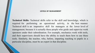 LEVELS OF MANAGEMENT
Technical Skills: Technical skills refer to the skill and knowledge, which is
required for performing an operational activity, in the best manner.
Technical skill is an imperative skill for managers at the lower level of
management; because it is actually these people who guide and supervise work
operators under their subordination. For example, mechanics work with tools,
and their supervisors should have the ability to teach them how to use these
tools. Similarly, the teacher, who, before, imparting teaching to pupils in a
particular discipline, must be an expert in that discipline.
 