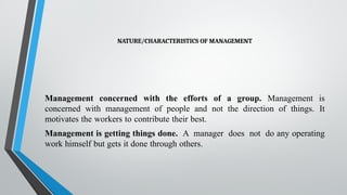 NATURE/CHARACTERISTICS OF MANAGEMENT
Management concerned with the efforts of a group. Management is
concerned with management of people and not the direction of things. It
motivates the workers to contribute their best.
Management is getting things done. A manager does not do any operating
work himself but gets it done through others.
 