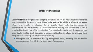 LEVELS OF MANAGEMENT
Conceptual Skills. Conceptual skill comprise the ability to see the whole organization and the
inter relationships between its parts. These skills refer to the ability to visualize the entire
picture or to consider a situation in its totality. Such skills help the manager to
conceptualize the environment, to analyse the forces working in a situation and to take a
broad and farsighted view of the organization. Conceptual skills also include the competence to
understand a problem in all its aspects to use original thinking in solving the problem. Such
competence is necessary for rational decision-making.
• Conceptual skill is imperative for top management level, necessary for the middle
management and desirable for the lower level of management.
 