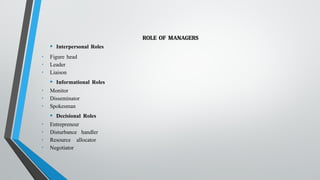 ROLE OF MANAGERS
• Interpersonal Roles
• Figure head
• Leader
• Liaison
• Informational Roles
• Monitor
• Disseminator
• Spokesman
• Decisional Roles
• Entrepreneur
• Disturbance handler
• Resource allocator
• Negotiator
 
