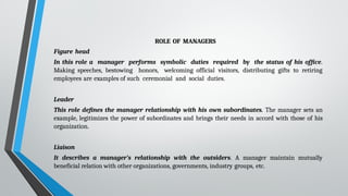 ROLE OF MANAGERS
Figure head
In this role a manager performs symbolic duties required by the status of his office.
Making speeches, bestowing honors, welcoming official visitors, distributing gifts to retiring
employees are examples of such ceremonial and social duties.
Leader
This role defines the manager relationship with his own subordinates. The manager sets an
example, legitimizes the power of subordinates and brings their needs in accord with those of his
organization.
Liaison
It describes a manager’s relationship with the outsiders. A manager maintain mutually
beneficial relation with other organizations, governments, industry groups, etc.
 