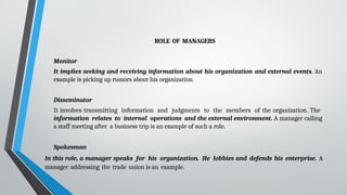 ROLE OF MANAGERS
Monitor
It implies seeking and receiving information about his organization and external events. An
example is picking up rumors about his organization.
Disseminator
It involves transmitting information and judgments to the members of the organization. The
information relates to internal operations and the external environment. A manager calling
a staff meeting after a business trip is an example of such a role.
Spokesman
In this role, a manager speaks for his organization. He lobbies and defends his enterprise. A
manager addressing the trade union is an example.
 