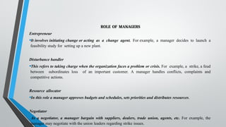 ROLE OF MANAGERS
Entrepreneur
•It involves initiating change or acting as a change agent. For example, a manager decides to launch a
feasibility study for setting up a new plant.
Disturbance handler
•This refers to taking charge when the organization faces a problem or crisis. For example, a strike, a feud
between subordinates loss of an important customer. A manager handles conflicts, complaints and
competitive actions.
Resource allocator
•In this role a manager approves budgets and schedules, sets priorities and distributes resources.
Negotiator
•As a negotiator, a manager bargain with suppliers, dealers, trade union, agents, etc. For example, the
manager may negotiate with the union leaders regarding strike issues.
 