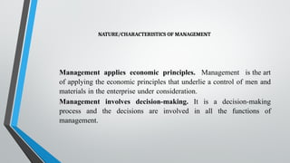 NATURE/CHARACTERISTICS OF MANAGEMENT
Management applies economic principles. Management is the art
of applying the economic principles that underlie a control of men and
materials in the enterprise under consideration.
Management involves decision-making. It is a decision-making
process and the decisions are involved in all the functions of
management.
 