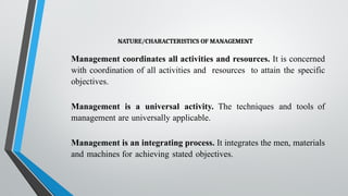 NATURE/CHARACTERISTICS OF MANAGEMENT
Management coordinates all activities and resources. It is concerned
with coordination of all activities and resources to attain the specific
objectives.
Management is a universal activity. The techniques and tools of
management are universally applicable.
Management is an integrating process. It integrates the men, materials
and machines for achieving stated objectives.
 