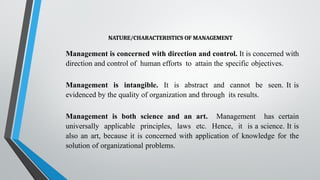 NATURE/CHARACTERISTICS OF MANAGEMENT
Management is concerned with direction and control. It is concerned with
direction and control of human efforts to attain the specific objectives.
Management is intangible. It is abstract and cannot be seen. It is
evidenced by the quality of organization and through its results.
Management is both science and an art. Management has certain
universally applicable principles, laws etc. Hence, it is a science. It is
also an art, because it is concerned with application of knowledge for the
solution of organizational problems.
 