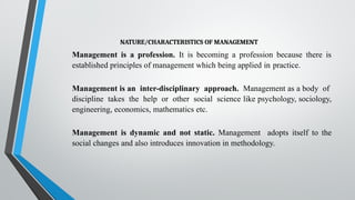 NATURE/CHARACTERISTICS OF MANAGEMENT
Management is a profession. It is becoming a profession because there is
established principles of management which being applied in practice.
Management is an inter-disciplinary approach. Management as a body of
discipline takes the help or other social science like psychology, sociology,
engineering, economics, mathematics etc.
Management is dynamic and not static. Management adopts itself to the
social changes and also introduces innovation in methodology.
 