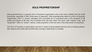 SOLE PROPRIETORSHIP
Sole proprietorship is a popular form of business organization and is the most suitable form for small
businesses, especially in their initial years of operation. Sole proprietorship refers to a form of business
organization which is owned, managed and controlled by an individual who is the recipient of all
profits and bearer of all risks. This is evident from the term itself. The word “sole” implies “only”, and
“proprietor” refers to “owner”. Hence, a sole proprietor is the one who is the only owner of a business.
This form of business is particularly common in areas of personalized services such as beauty parlour,
hair saloons and small scale activities like running a retail shop in a locality.
 