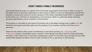 JOINT HINDU FAMILY BUSINESS
Joint Hindu family business is a specific form of business organization found only in India. It is one of
the oldest forms of business organization in the country. It refers to a form of organization wherein the
business is owned and carried on by the members of the Hindu Undivided Family (HUF). It is governed
by the Hindu Law. The basis of membership in the business is birth in a particular family and three
successive generations can be members in the business.
The business is controlled by the head of the family who is the eldest member and is called karta. All
members have equal ownership right over the property of an ancestor and they are known as co-
parceners
There are two systems which govern membership in the family business, viz., Dayabhaga and
Mitakashara systems. Dayabhaga system prevails in West Bengal and allows both the male and female
members of the family to be co-parceners. Mitakashara system, on the other hand, prevails all over India
except West Bengal and allows only the male members to be co-parceners in the business.
 