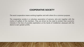 COOPERATIVE SOCIETY
The word cooperative means working together and with others for a common purpose.
The cooperative society is a voluntary association of persons, who join together with the
motive of welfare of the members. They are driven by the need to protect their economic
interests in the face of possible exploitation at the hands of middlemen obsessed with the
desire to earn greater profits.
 