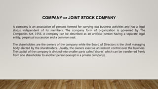 COMPANY or JOINT STOCK COMPANY
A company is an association of persons formed for carrying out business activities and has a legal
status independent of its members. The company form of organization is governed by The
Companies Act, 1956. A company can be described as an artificial person having a separate legal
entity, perpetual succession and a common seal.
The shareholders are the owners of the company while the Board of Directors is the chief managing
body elected by the shareholders. Usually, the owners exercise an indirect control over the business.
The capital of the company is divided into smaller parts called ‘shares’ which can be transferred freely
from one shareholder to another person (except in a private company).
 