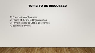 TOPIC TO BE DISCUSSED
1) Foundation of Business
2) Forms of Business Organizations
3) Private, Public & Global Enterprises
4) Business Services
 